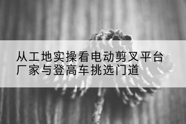 江津区电动剪叉升降平台厂家-从工地实操看电动剪叉平台厂家与登高车挑选门道