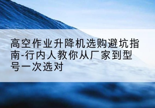 江津区升降平台厂家-高空作业升降机选购避坑指南-行内人教你从厂家到型号一次选对