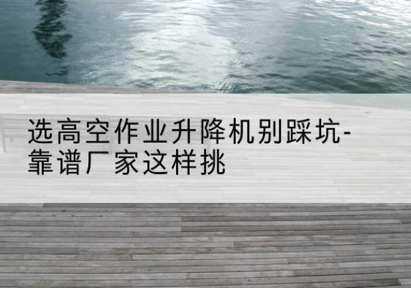 江津区剪叉式升降机厂家-选高空作业升降机别踩坑-靠谱厂家这样挑