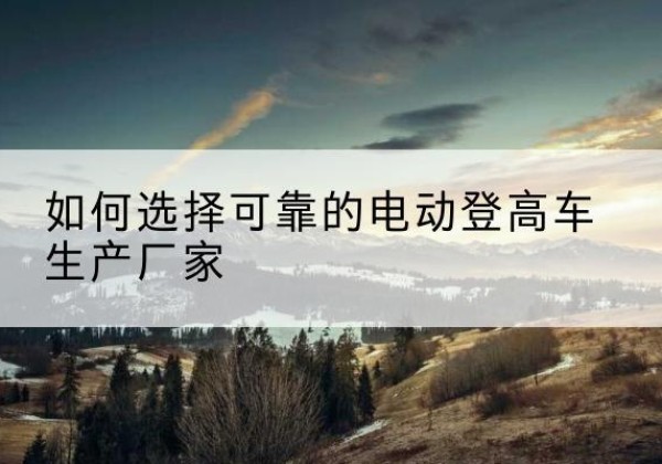 江津区电动登高车厂家-如何选择可靠的电动登高车生产厂家