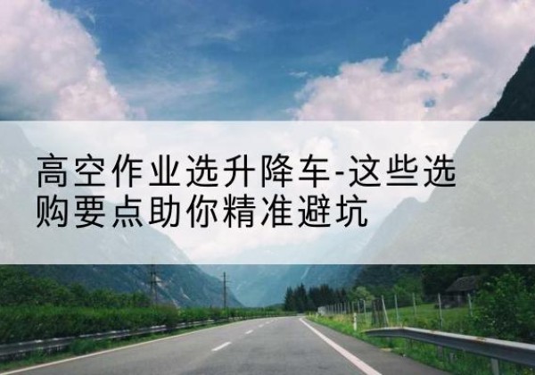 江津区升降车厂家-高空作业选升降车-这些选购要点助你*避坑