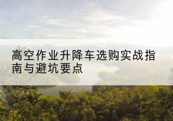 江津区升降车怎么选-高空作业升降车选购实战指南与避坑要点