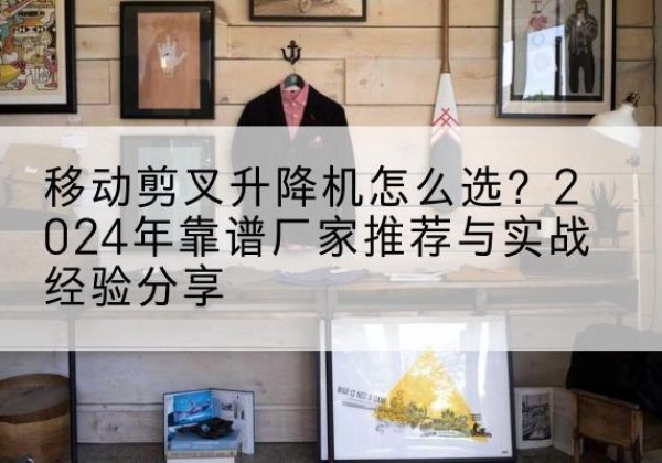 江津区升降平台厂家推荐-移动剪叉升降机怎么选？2024年靠谱厂家推荐与实战经验分享